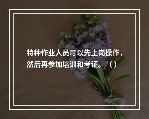 特种作业人员可以先上岗操作，然后再参加培训和考证。（ ）