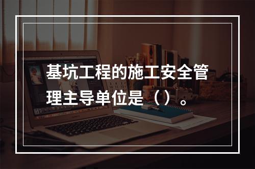 基坑工程的施工安全管理主导单位是（ ）。