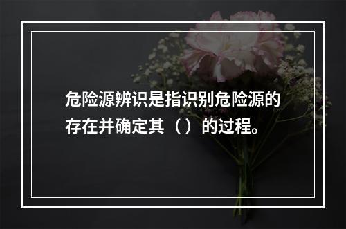 危险源辨识是指识别危险源的存在并确定其（ ）的过程。