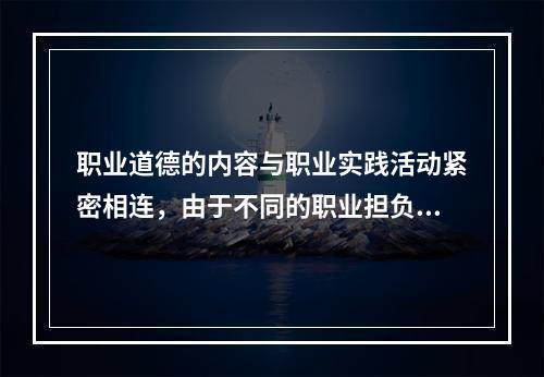 职业道德的内容与职业实践活动紧密相连，由于不同的职业担负着不