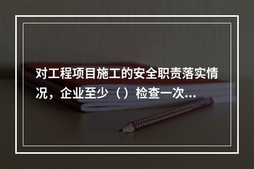 对工程项目施工的安全职责落实情况，企业至少（ ）检查一次。