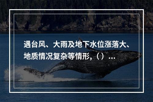 遇台风、大雨及地下水位涨落大、地质情况复杂等情形,（ ）应当