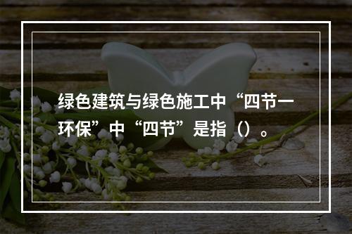 绿色建筑与绿色施工中“四节一环保”中“四节”是指（）。