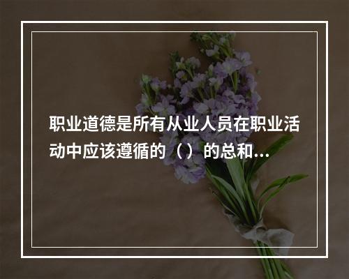 职业道德是所有从业人员在职业活动中应该遵循的（ ）的总和。