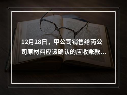 12月28日，甲公司销售给丙公司原材料应该确认的应收账款为（