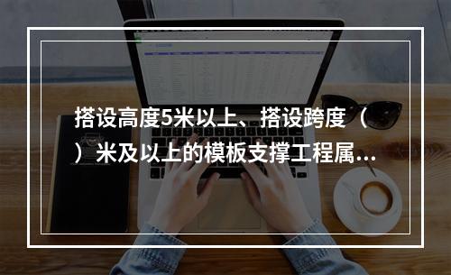 搭设高度5米以上、搭设跨度（ ）米及以上的模板支撑工程属于危