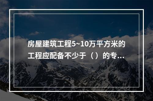 房屋建筑工程5~10万平方米的工程应配备不少于（ ）的专职安