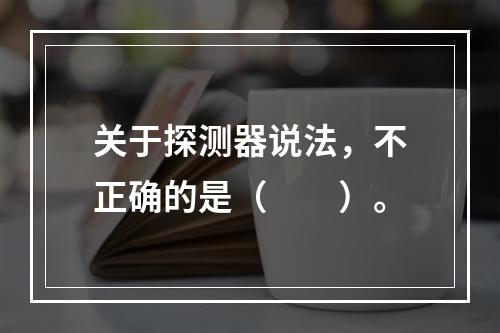 关于探测器说法，不正确的是（　　）。