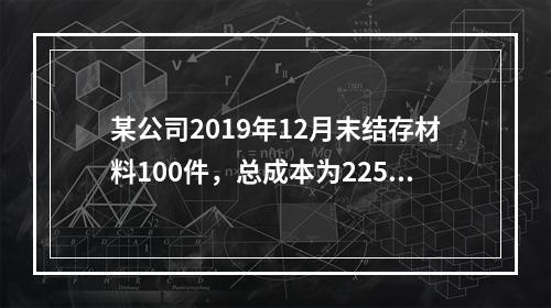 某公司2019年12月末结存材料100件，总成本为225万元