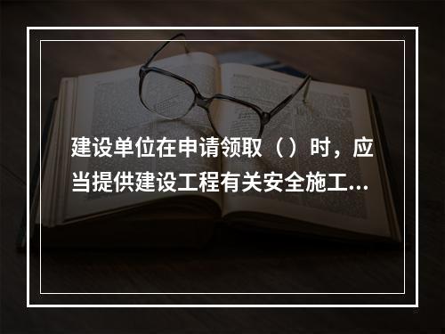 建设单位在申请领取（ ）时，应当提供建设工程有关安全施工的措