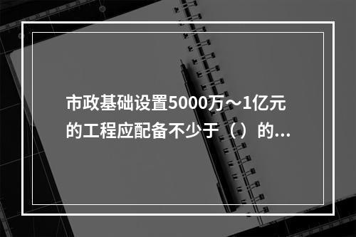 市政基础设置5000万～1亿元的工程应配备不少于（ ）的专职