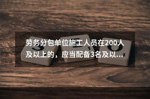 劳务分包单位施工人员在200人及以上的，应当配备3名及以上专