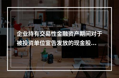 企业持有交易性金融资产期间对于被投资单位宣告发放的现金股利，