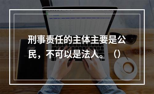 刑事责任的主体主要是公民，不可以是法人。（）