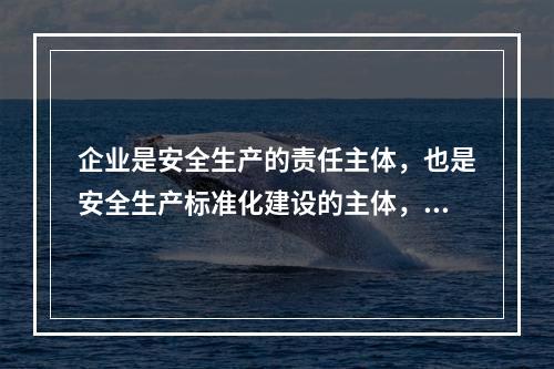 企业是安全生产的责任主体，也是安全生产标准化建设的主体，要通