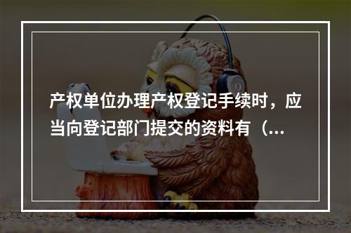 产权单位办理产权登记手续时，应当向登记部门提交的资料有（ ）