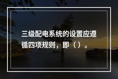 三级配电系统的设置应遵循四项规则，即（ ）。