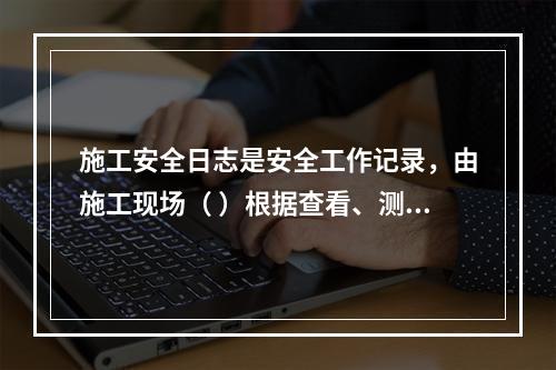 施工安全日志是安全工作记录，由施工现场（ ）根据查看、测量、