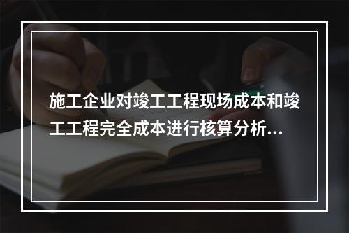 施工企业对竣工工程现场成本和竣工工程完全成本进行核算分析的主