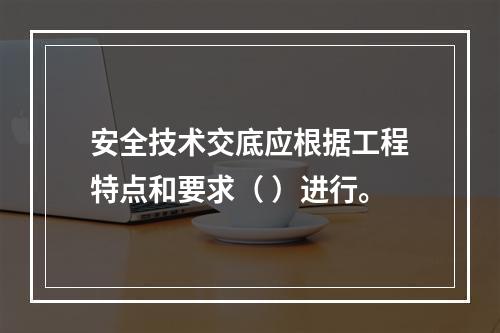 安全技术交底应根据工程特点和要求（ ）进行。