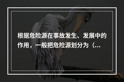 根据危险源在事故发生、发展中的作用，一般把危险源划分为（ ）