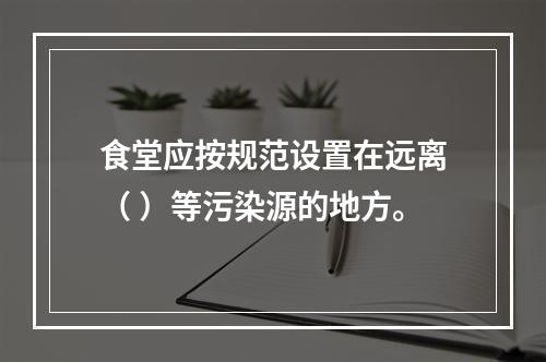 食堂应按规范设置在远离（ ）等污染源的地方。