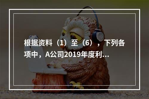 根据资料（1）至（6），下列各项中，A公司2019年度利润表