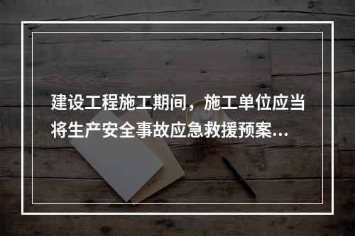 建设工程施工期间，施工单位应当将生产安全事故应急救援预案在施