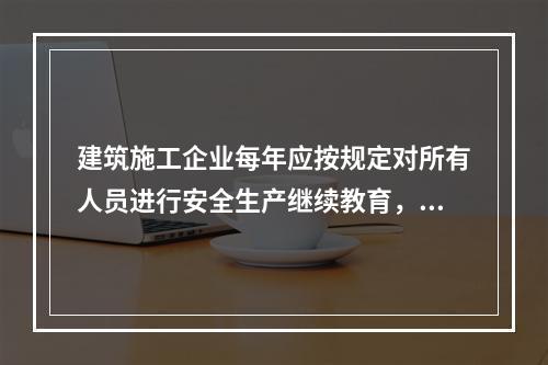 建筑施工企业每年应按规定对所有人员进行安全生产继续教育，继续