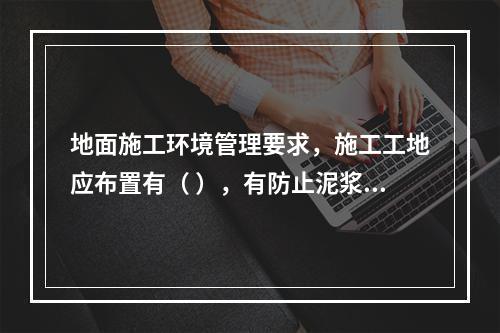 地面施工环境管理要求，施工工地应布置有（ ），有防止泥浆、污