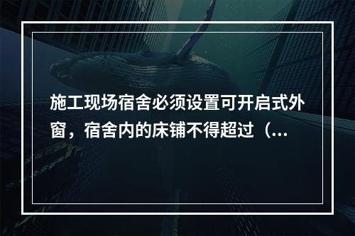 施工现场宿舍必须设置可开启式外窗，宿舍内的床铺不得超过（ ）