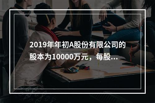 2019年年初A股份有限公司的股本为10000万元，每股面值