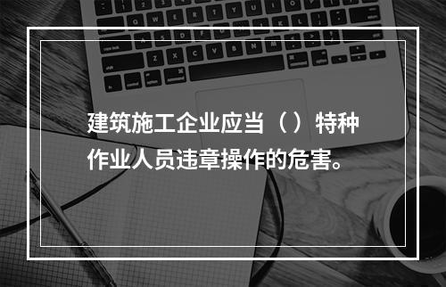 建筑施工企业应当（ ）特种作业人员违章操作的危害。