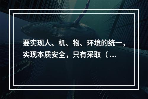 要实现人、机、物、环境的统一，实现本质安全，只有采取（ ）的