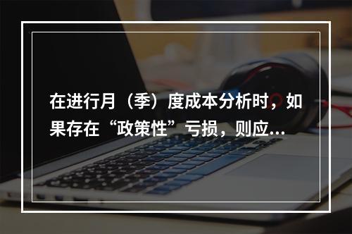 在进行月（季）度成本分析时，如果存在“政策性”亏损，则应（　