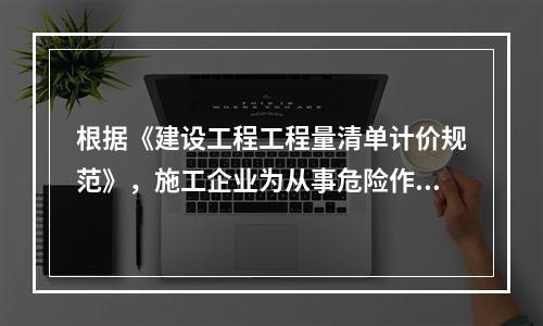 根据《建设工程工程量清单计价规范》，施工企业为从事危险作业的