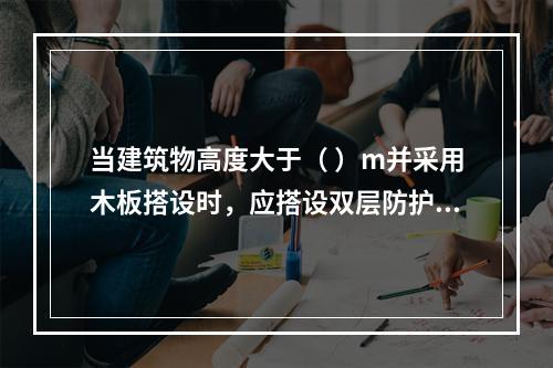 当建筑物高度大于（ ）m并采用木板搭设时，应搭设双层防护棚，