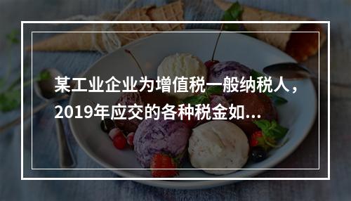 某工业企业为增值税一般纳税人，2019年应交的各种税金如下：