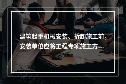 建筑起重机械安装、拆卸施工前，安装单位应将工程专项施工方案，