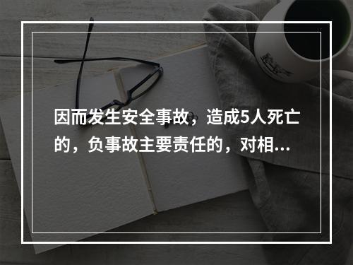 因而发生安全事故，造成5人死亡的，负事故主要责任的，对相关责