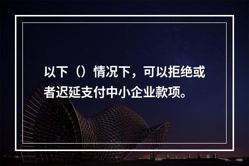 以下（）情况下，可以拒绝或者迟延支付中小企业款项。