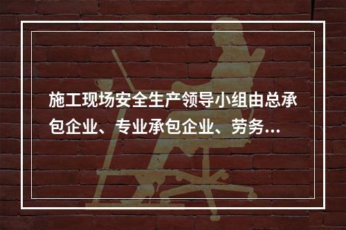 施工现场安全生产领导小组由总承包企业、专业承包企业、劳务分包