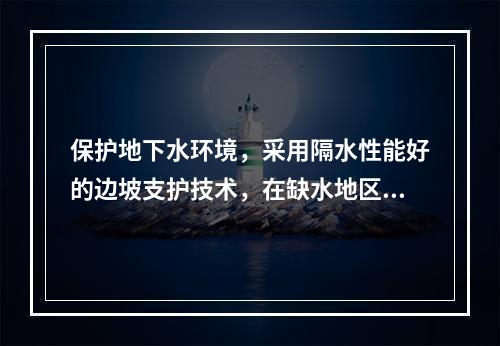 保护地下水环境，采用隔水性能好的边坡支护技术，在缺水地区或地