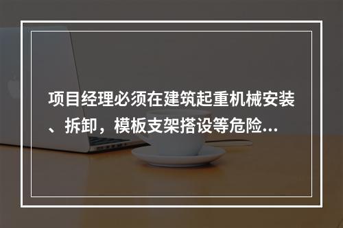 项目经理必须在建筑起重机械安装、拆卸，模板支架搭设等危险性较