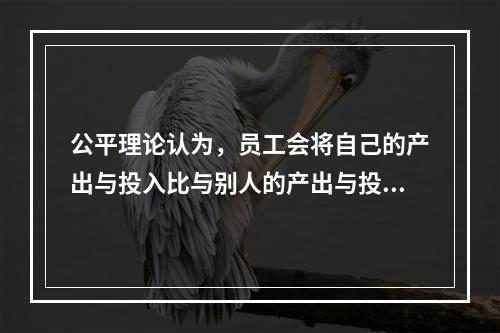 公平理论认为，员工会将自己的产出与投入比与别人的产出与投入比