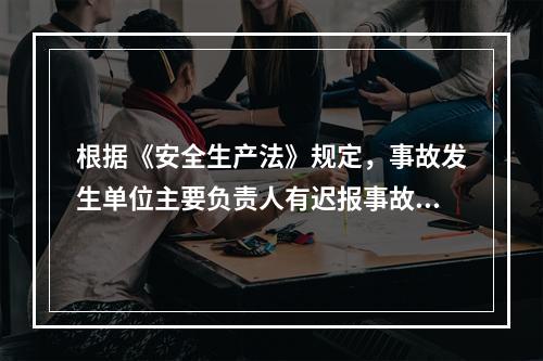 根据《安全生产法》规定，事故发生单位主要负责人有迟报事故行为