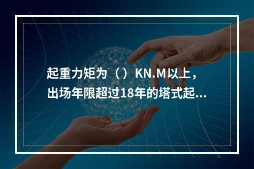 起重力矩为（ ）KN.M以上，出场年限超过18年的塔式起重机