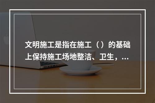 文明施工是指在施工（ ）的基础上保持施工场地整洁、卫生，施工