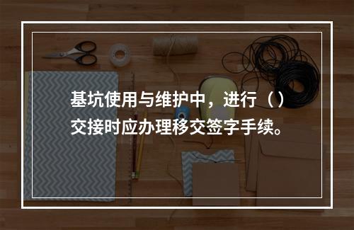 基坑使用与维护中，进行（ ）交接时应办理移交签字手续。