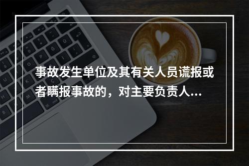 事故发生单位及其有关人员谎报或者瞒报事故的，对主要负责人、直